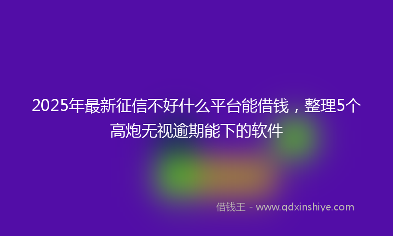 2025年最新征信不好什么平台能借钱，整理5个高炮无视逾期能下的软件