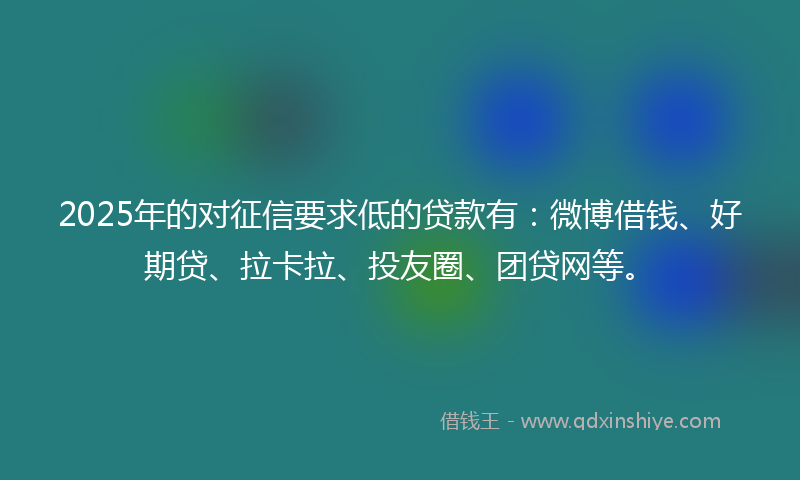 2025年的对征信要求低的贷款有：微博借钱、好期贷、拉卡拉、投友圈、团贷网等。