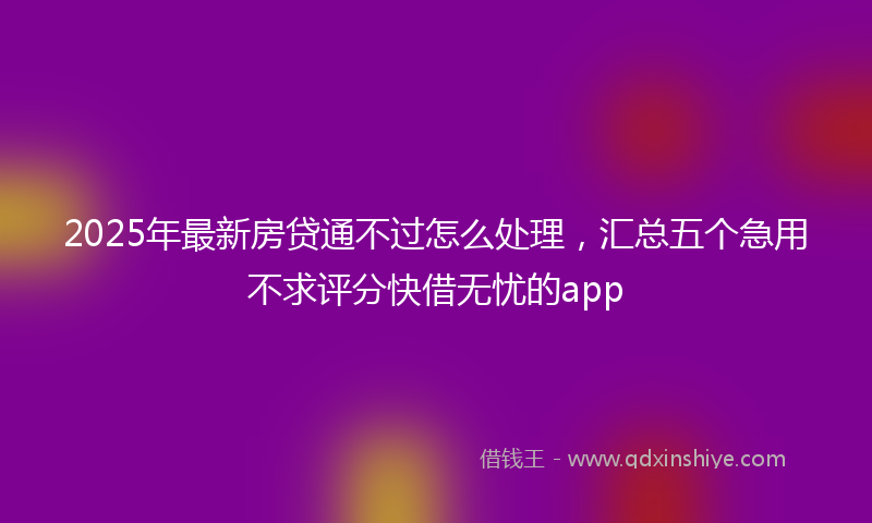 2025年最新房贷通不过怎么处理，汇总五个急用不求评分快借无忧的app