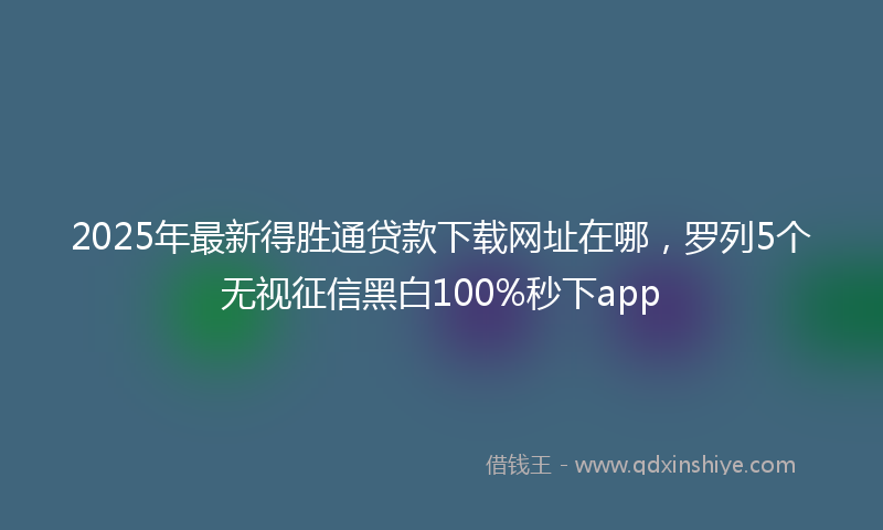 2025年最新得胜通贷款下载网址在哪，罗列5个无视征信黑白100%秒下app