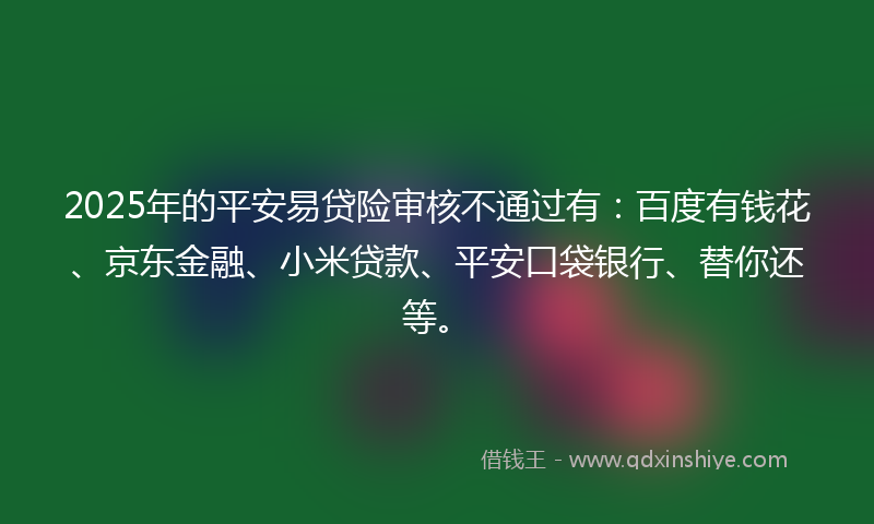 2025年的平安易贷险审核不通过有：百度有钱花、京东金融、小米贷款、平安口袋银行、替你还等。