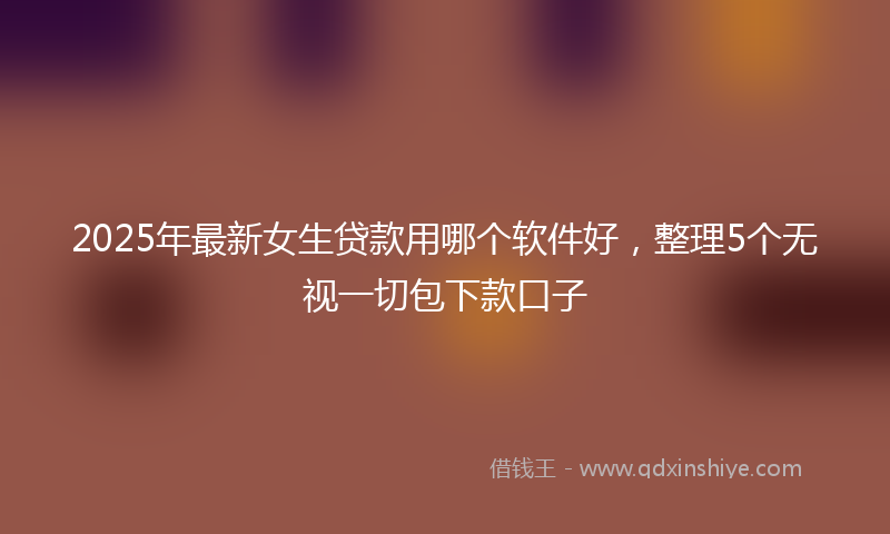 2025年最新女生贷款用哪个软件好，整理5个无视一切包下款口子