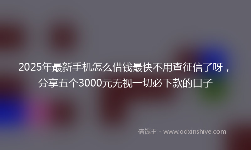 2025年最新手机怎么借钱最快不用查征信了呀，分享五个3000元无视一切必下款的口子