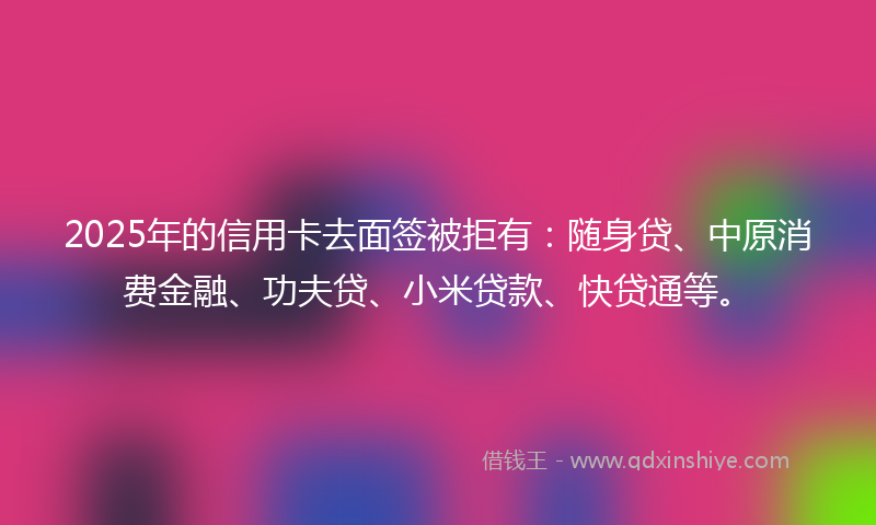 2025年的信用卡去面签被拒有：随身贷、中原消费金融、功夫贷、小米贷款、快贷通等。
