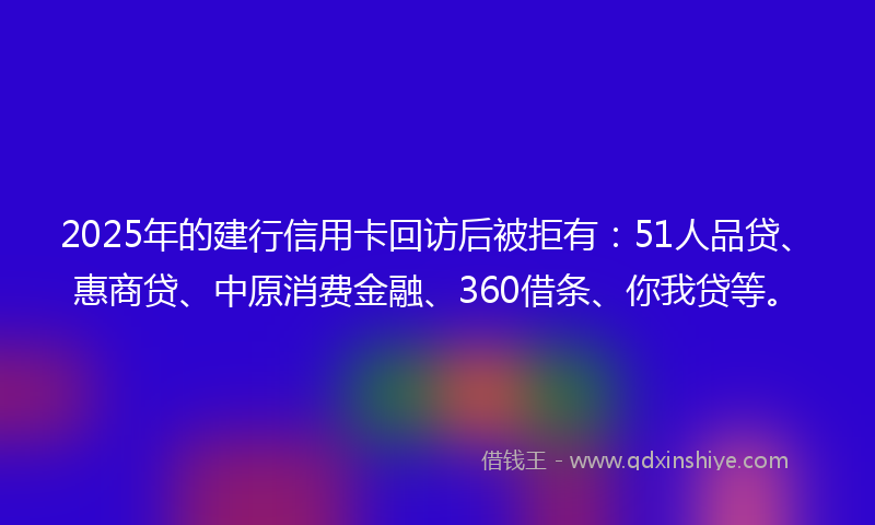 2025年的建行信用卡回访后被拒有：51人品贷、惠商贷、中原消费金融、360借条、你我贷等。