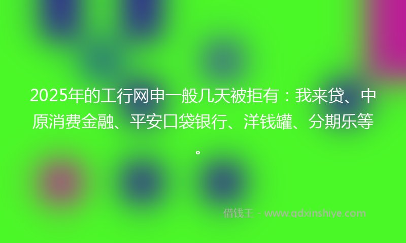 2025年的工行网申一般几天被拒有：我来贷、中原消费金融、平安口袋银行、洋钱罐、分期乐等。
