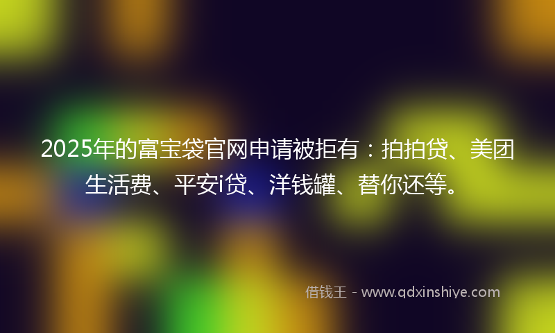 2025年的富宝袋官网申请被拒有：拍拍贷、美团生活费、平安i贷、洋钱罐、替你还等。