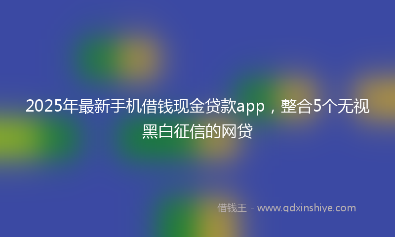 2025年最新手机借钱现金贷款app，整合5个无视黑白征信的网贷