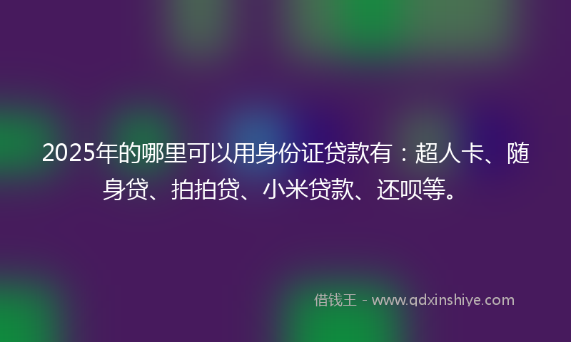 2025年的哪里可以用身份证贷款有：超人卡、随身贷、拍拍贷、小米贷款、还呗等。
