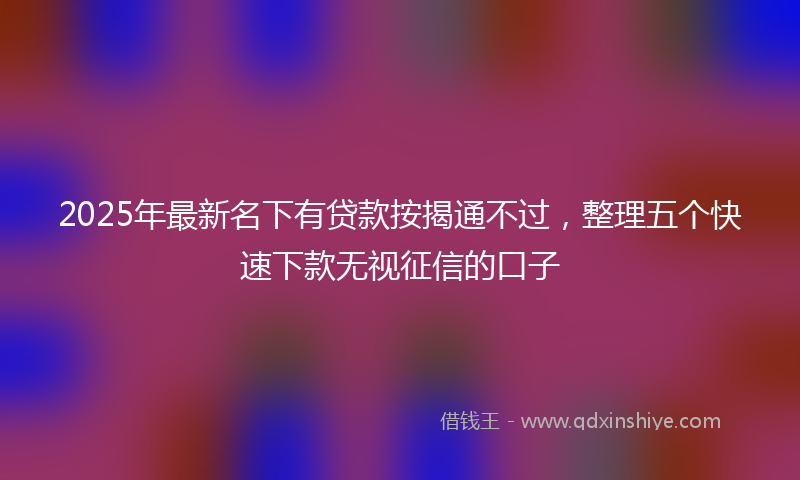 2025年最新名下有贷款按揭通不过，整理五个快速下款无视征信的口子