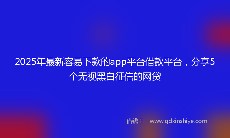 2025年最新容易下款的app平台借款平台，分享5个无视黑白征信的网贷
