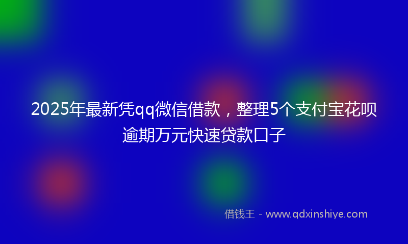 2025年最新凭qq微信借款，整理5个支付宝花呗逾期万元快速贷款口子