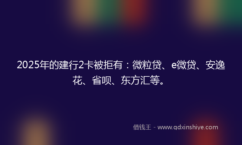 2025年的建行2卡被拒有：微粒贷、e微贷、安逸花、省呗、东方汇等。