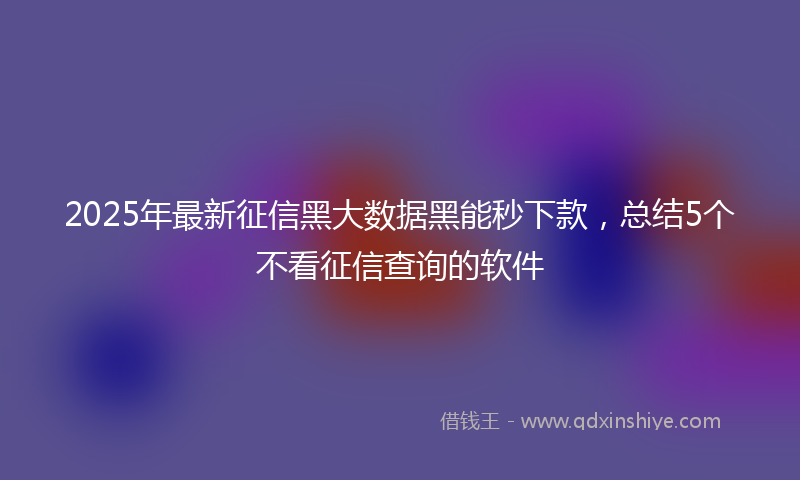 2025年最新征信黑大数据黑能秒下款，总结5个不看征信查询的软件