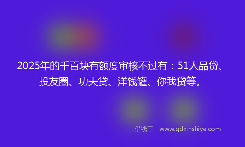 2025年的千百块有额度审核不过有：51人品贷、投友圈、功夫贷、洋钱罐、你我贷等。