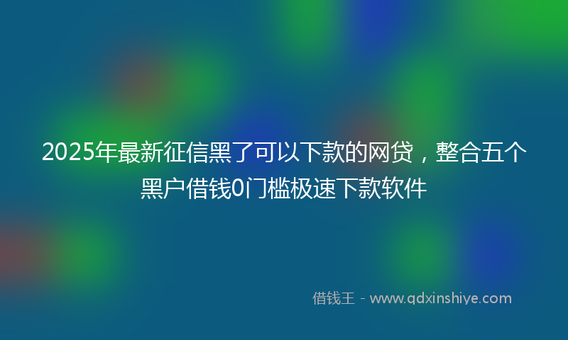 2025年最新征信黑了可以下款的网贷，整合五个黑户借钱0门槛极速下款软件