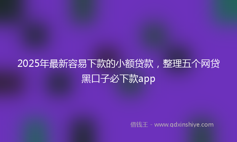 2025年最新容易下款的小额贷款，整理五个网贷黑口子必下款app