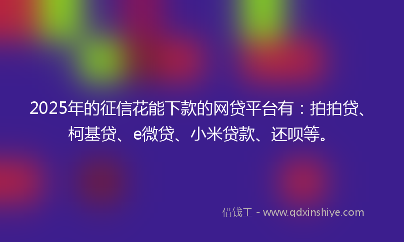 2025年的征信花能下款的网贷平台有：拍拍贷、柯基贷、e微贷、小米贷款、还呗等。