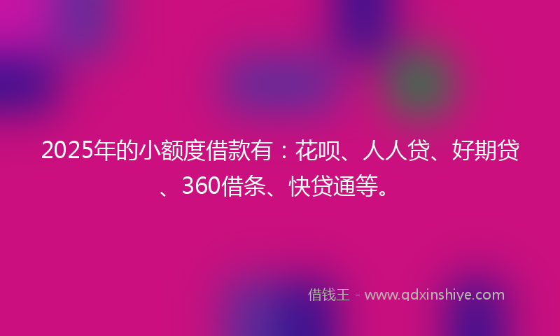 2025年的小额度借款有：花呗、人人贷、好期贷、360借条、快贷通等。