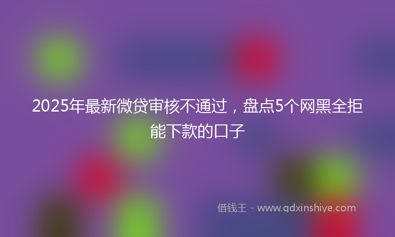 2025年最新微贷审核不通过，盘点5个网黑全拒能下款的口子