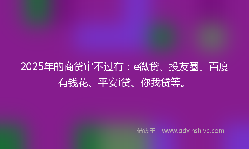 2025年的商贷审不过有：e微贷、投友圈、百度有钱花、平安i贷、你我贷等。