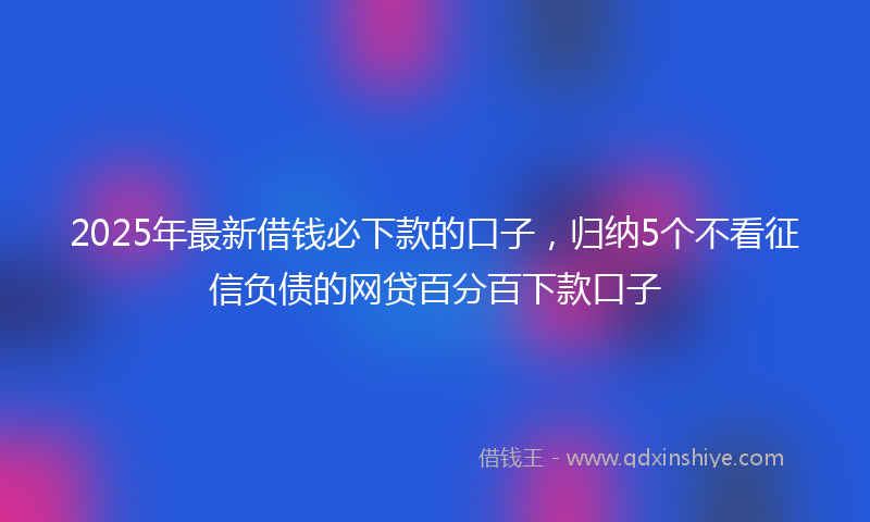 2025年最新借钱必下款的口子，归纳5个不看征信负债的网贷百分百下款口子
