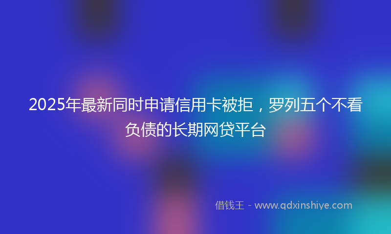 2025年最新同时申请信用卡被拒，罗列五个不看负债的长期网贷平台