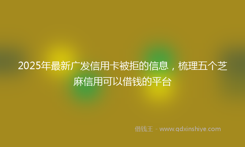 2025年最新广发信用卡被拒的信息，梳理五个芝麻信用可以借钱的平台