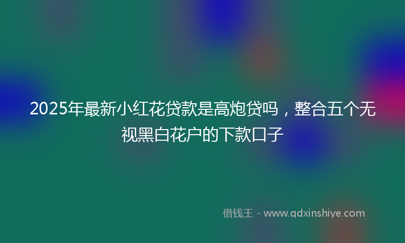 2025年最新小红花贷款是高炮贷吗，整合五个无视黑白花户的下款口子