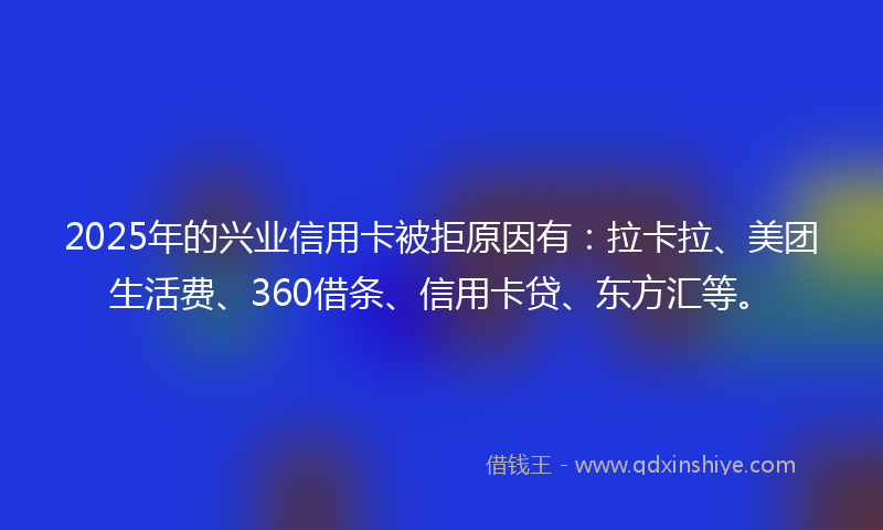 2025年的兴业信用卡被拒原因有：拉卡拉、美团生活费、360借条、信用卡贷、东方汇等。
