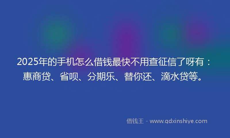 2025年的手机怎么借钱最快不用查征信了呀有：惠商贷、省呗、分期乐、替你还、滴水贷等。