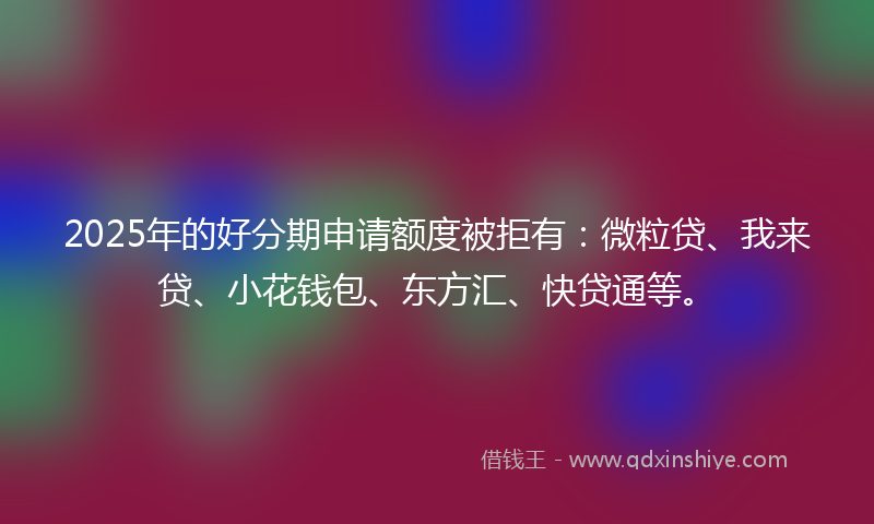 2025年的好分期申请额度被拒有：微粒贷、我来贷、小花钱包、东方汇、快贷通等。