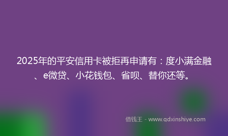 2025年的平安信用卡被拒再申请有：度小满金融、e微贷、小花钱包、省呗、替你还等。