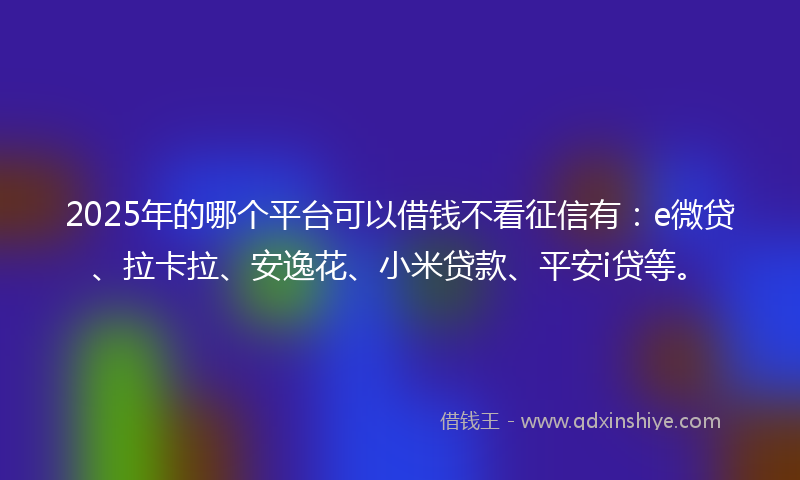 2025年的哪个平台可以借钱不看征信有：e微贷、拉卡拉、安逸花、小米贷款、平安i贷等。