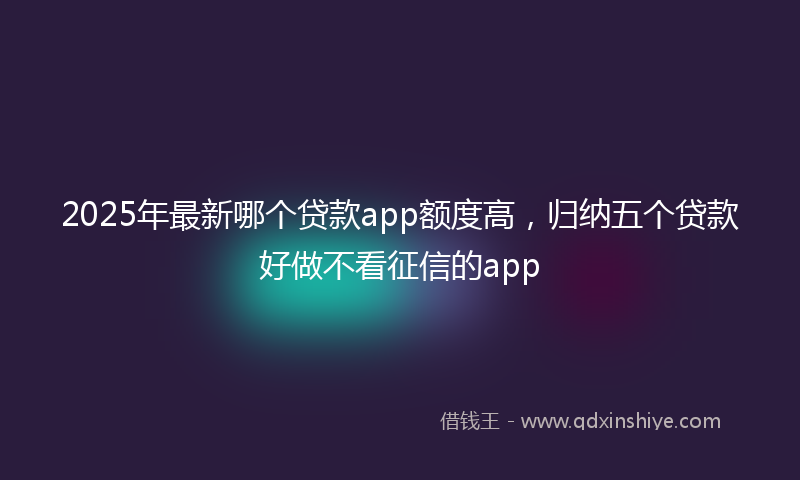 2025年最新哪个贷款app额度高，归纳五个贷款好做不看征信的app