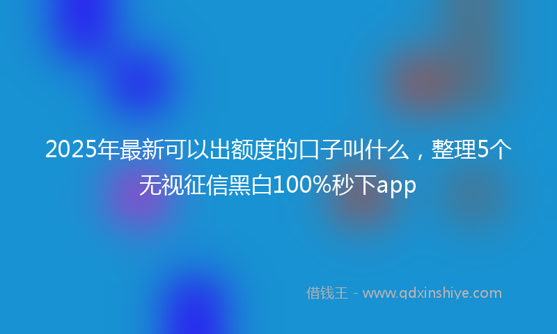 2025年最新可以出额度的口子叫什么，整理5个无视征信黑白100%秒下app