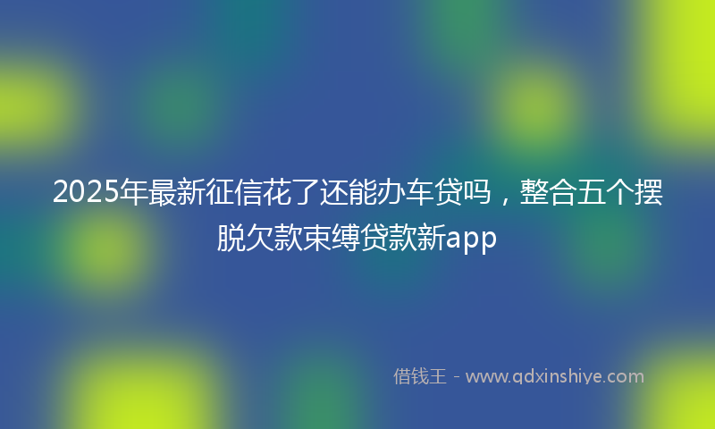 2025年最新征信花了还能办车贷吗，整合五个摆脱欠款束缚贷款新app