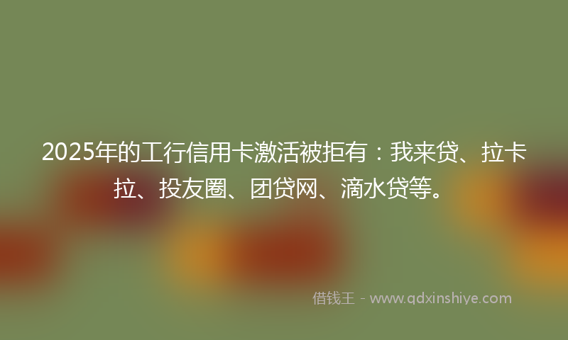2025年的工行信用卡激活被拒有：我来贷、拉卡拉、投友圈、团贷网、滴水贷等。