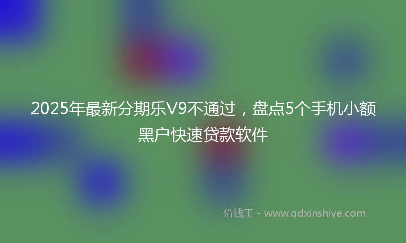 2025年最新分期乐V9不通过，盘点5个手机小额黑户快速贷款软件