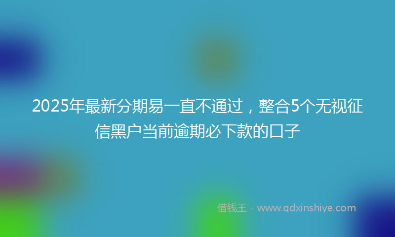 2025年最新分期易一直不通过，整合5个无视征信黑户当前逾期必下款的口子