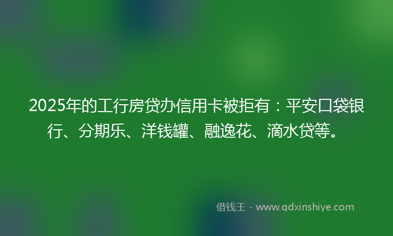 2025年的工行房贷办信用卡被拒有：平安口袋银行、分期乐、洋钱罐、融逸花、滴水贷等。
