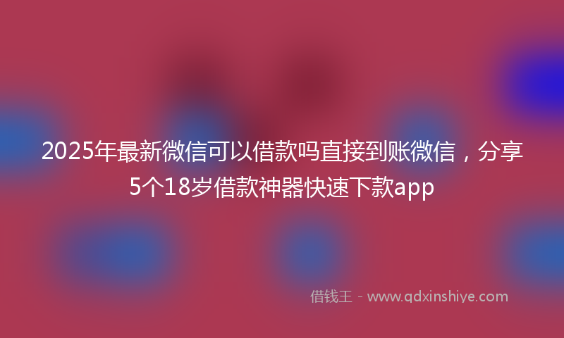 2025年最新微信可以借款吗直接到账微信，分享5个18岁借款神器快速下款app