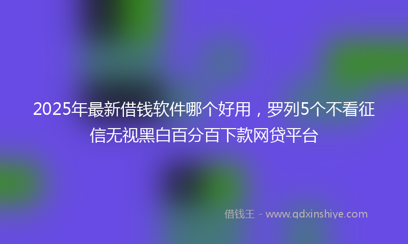2025年最新借钱软件哪个好用，罗列5个不看征信无视黑白百分百下款网贷平台