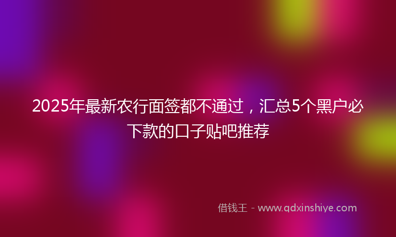 2025年最新农行面签都不通过，汇总5个黑户必下款的口子贴吧推荐