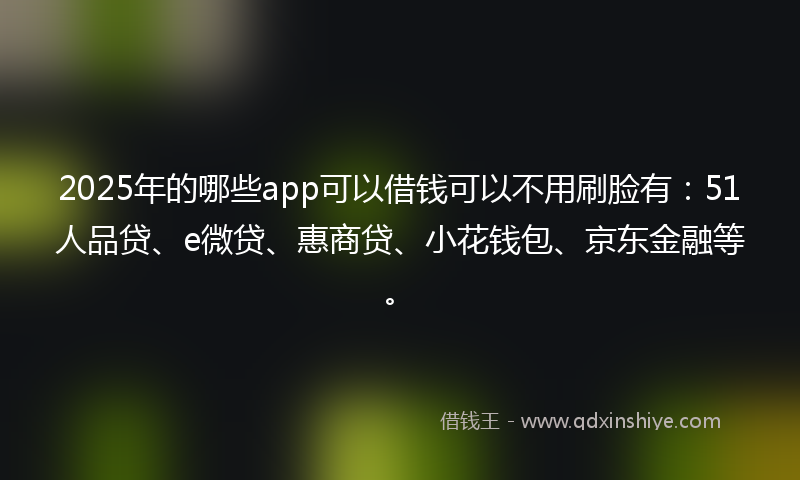 2025年的哪些app可以借钱可以不用刷脸有：51人品贷、e微贷、惠商贷、小花钱包、京东金融等。