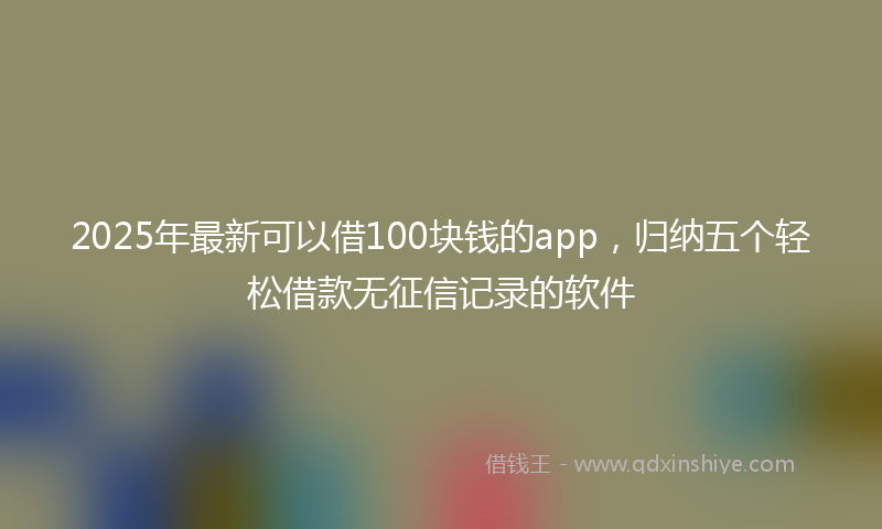 2025年最新可以借100块钱的app，归纳五个轻松借款无征信记录的软件