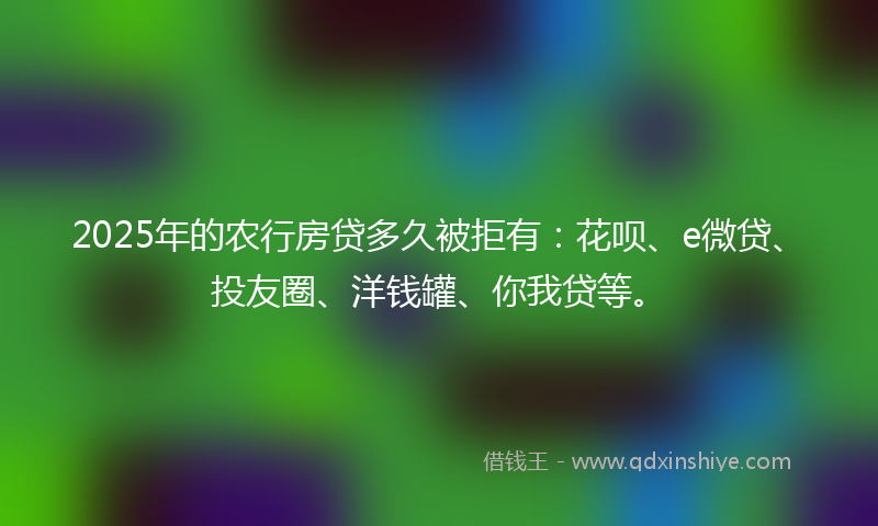 2025年的农行房贷多久被拒有：花呗、e微贷、投友圈、洋钱罐、你我贷等。