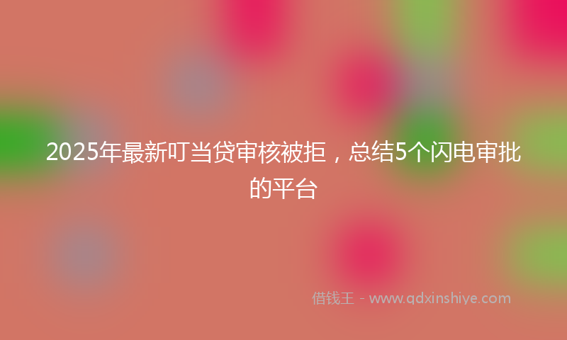 2025年最新叮当贷审核被拒，总结5个闪电审批的平台