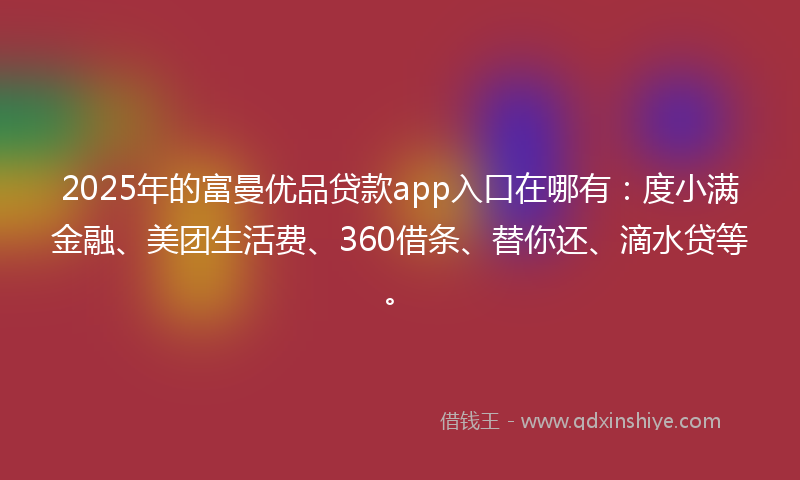 2025年的富曼优品贷款app入口在哪有：度小满金融、美团生活费、360借条、替你还、滴水贷等。