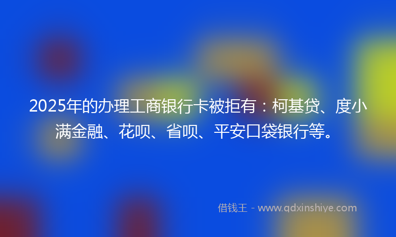 2025年的办理工商银行卡被拒有：柯基贷、度小满金融、花呗、省呗、平安口袋银行等。
